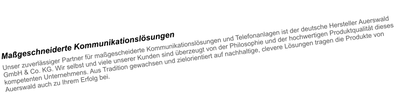 Mageschneiderte Kommunikationslsungen Unser zuverlssiger Partner fr magescheiderte Kommunikationslsungen und Telefonanlagen ist der deutsche Hersteller Auerswald GmbH & Co. KG. Wir selbst und viele unserer Kunden sind berzeugt von der Philosophie und der hochwertigen Produktqualitt dieses kompetenten Unternehmens. Aus Tradition gewachsen und zielorientiert auf nachhaltige, clevere Lsungen tragen die Produkte von Auerswald auch zu Ihrem Erfolg bei.