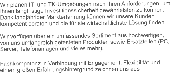 Wir planen IT- und TK-Umgebungen nach Ihren Anforderungen, um Ihnen langfristige Investitionssicherheit gewhrleisten zu knnen. Dank langjhriger Markterfahrung knnen wir unsere Kunden kompetent beraten und die fr sie wirtschaftlichste Lsung finden.Wir verfgen ber ein umfassendes Sortiment aus hochwertigen, von uns umfangreich getesteten Produkten sowie Ersatzteilen (PC, Server, Telefonanlagen und vieles mehr). Fachkompetenz in Verbindung mit Engagement, Flexibilitt und einem groen Erfahrungshintergrund zeichnen uns aus